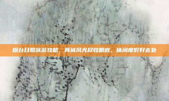 烟台日照旅游攻略,两城风光尽收眼底,休闲度假好去处