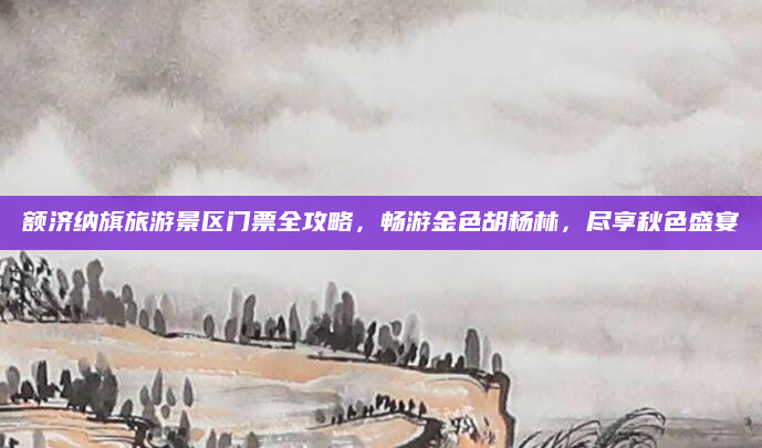 额济纳旗旅游景区门票全攻略,畅游金色胡杨林,尽享秋色盛宴