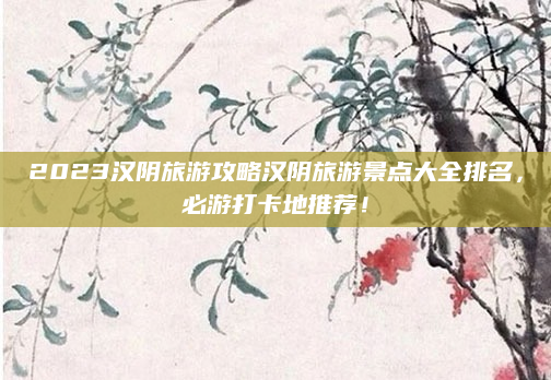 2023汉阴旅游攻略汉阴旅游景点大全排名,必游打卡地推荐!