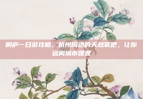 桐庐一日游攻略，杭州周边的天然氧吧，让你远离城市喧嚣