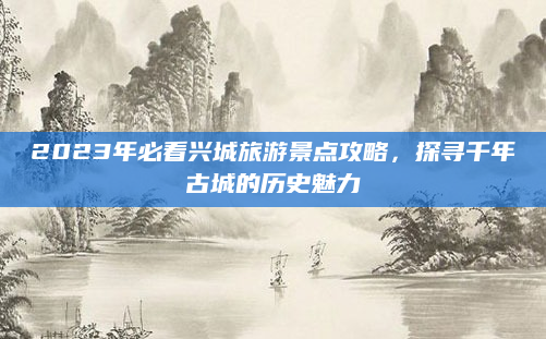 2023年必看兴城旅游景点攻略,探寻千年古城的历史魅力