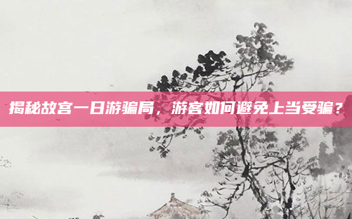 揭秘故宫一日游骗局,游客如何避免上当受骗?