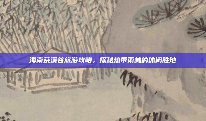海南茶溪谷旅游攻略,探秘热带雨林的休闲胜地