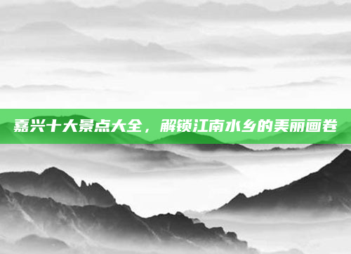 嘉兴十大景点大全，解锁江南水乡的美丽画卷