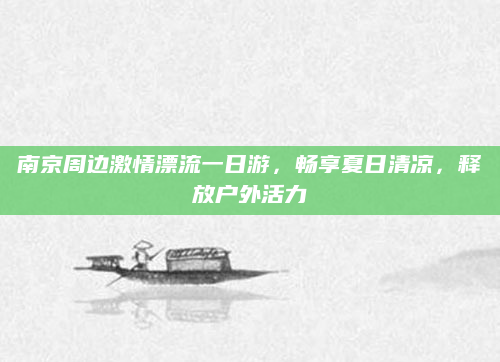 南京周边激情漂流一日游,畅享夏日清凉,释放户外活力