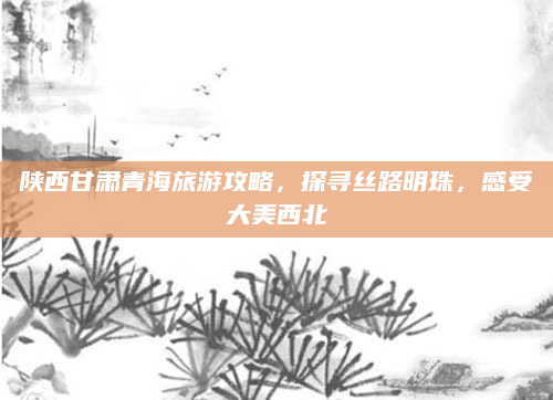 陕西甘肃青海旅游攻略,探寻丝路明珠,感受大美西北