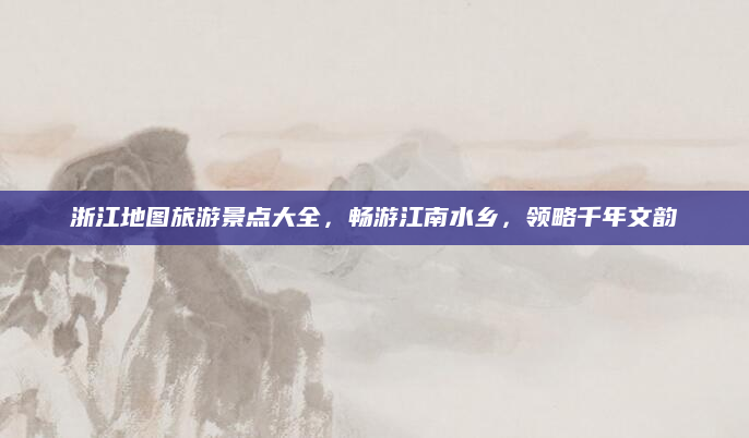 浙江地图旅游景点大全,畅游江南水乡,领略千年文韵