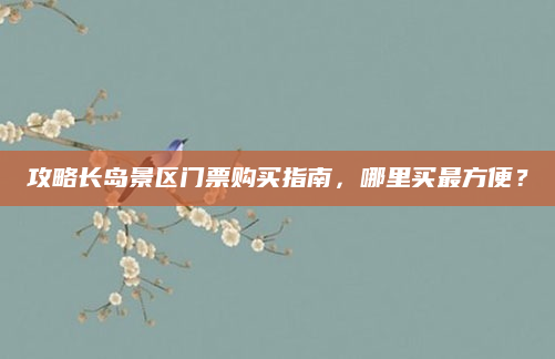 攻略长岛景区门票购买指南,哪里买最方便?