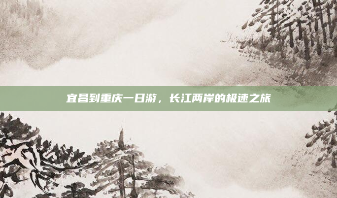 宜昌到重庆一日游,长江两岸的极速之旅