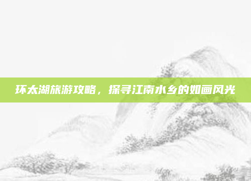 环太湖旅游攻略,探寻江南水乡的如画风光