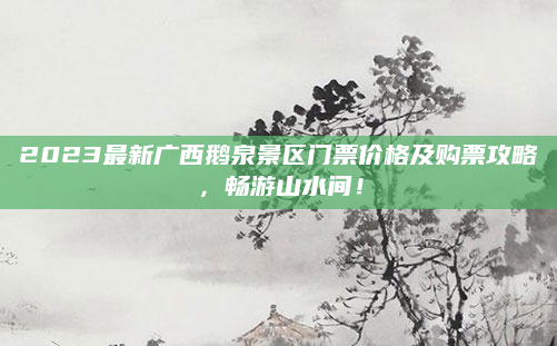 2023最新广西鹅泉景区门票价格及购票攻略，畅游山水间！