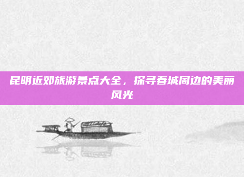 昆明近郊旅游景点大全,探寻春城周边的美丽风光