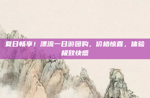 夏日畅享!漂流一日游团购,价格惊喜,体验极致快感