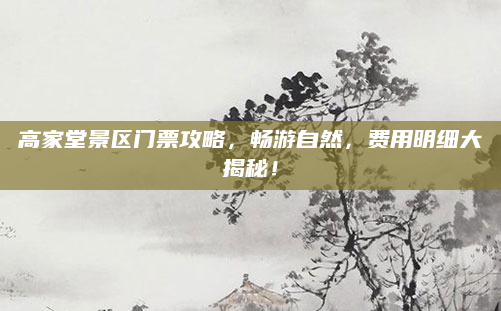 高家堂景区门票攻略,畅游自然,费用明细大揭秘!