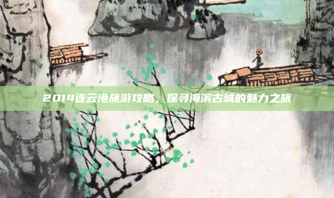 2014连云港旅游攻略,探寻海滨古城的魅力之旅