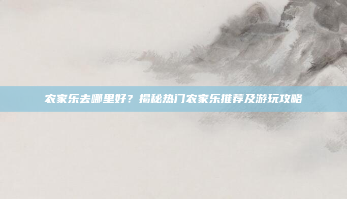 农家乐去哪里好？揭秘热门农家乐推荐及游玩攻略
