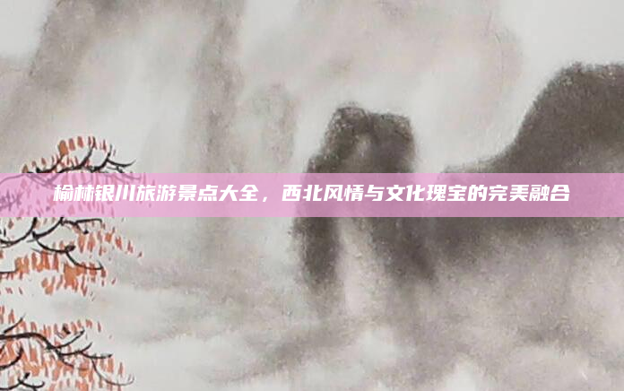 榆林银川旅游景点大全,西北风情与文化瑰宝的完美融合