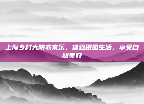 上海乡村大院农家乐，体验田园生活，享受自然美好