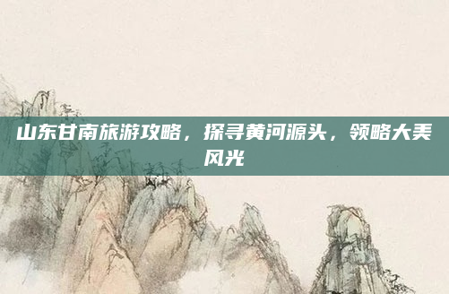 山东甘南旅游攻略,探寻黄河源头,领略大美风光
