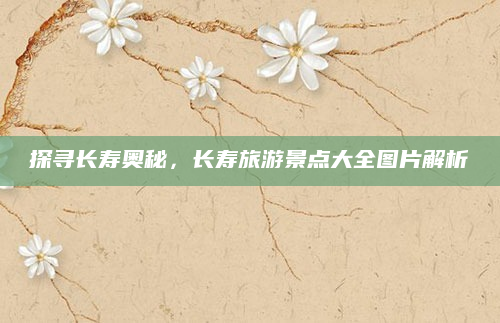 探寻长寿奥秘，长寿旅游景点大全图片解析