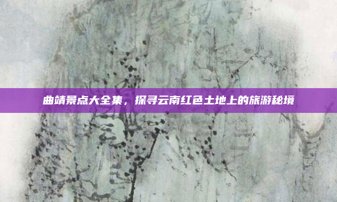 曲靖景点大全集，探寻云南红色土地上的旅游秘境