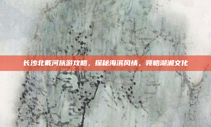 长沙北戴河旅游攻略，探秘海滨风情，领略湖湘文化