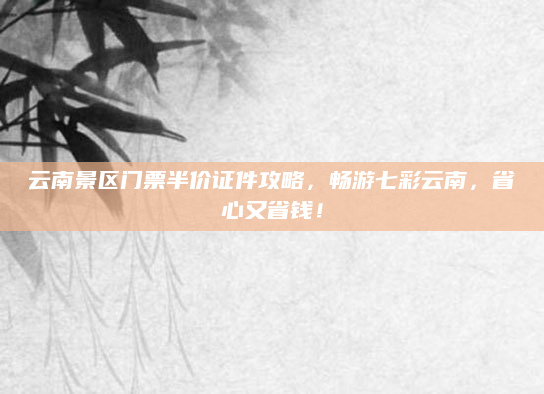 云南景区门票半价证件攻略，畅游七彩云南，省心又省钱！