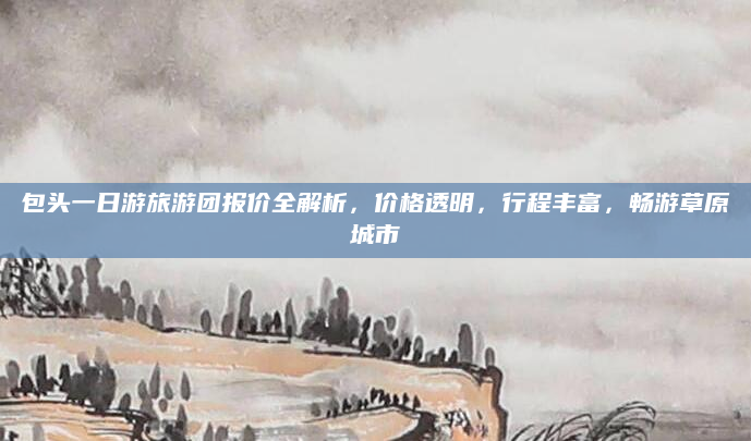 包头一日游旅游团报价全解析,价格透明,行程丰富,畅游草原城市