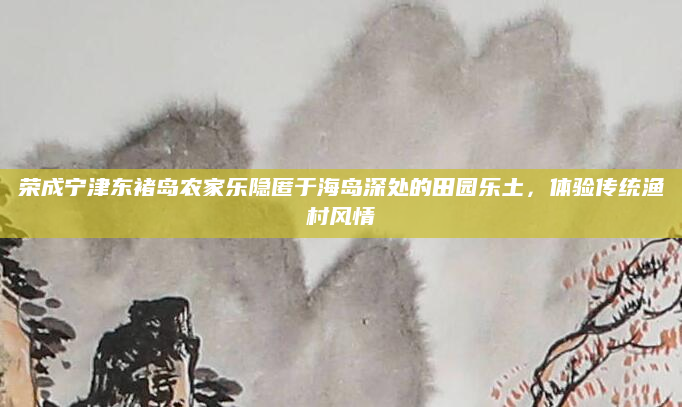 荣成宁津东褚岛农家乐隐匿于海岛深处的田园乐土，体验传统渔村风情