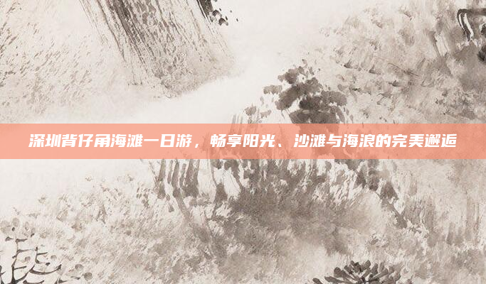 深圳背仔角海滩一日游,畅享阳光、沙滩与海浪的完美邂逅