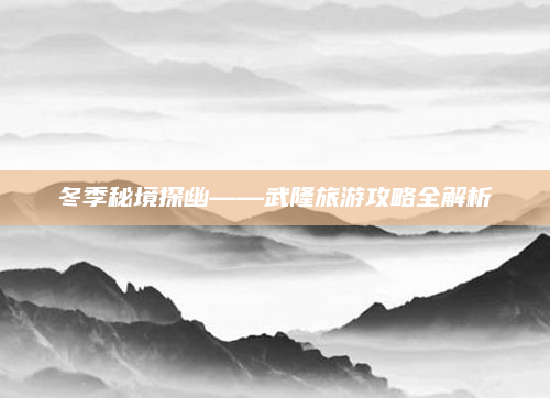 冬季秘境探幽——武隆旅游攻略全解析