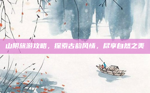 山阴旅游攻略，探索古韵风情，尽享自然之美