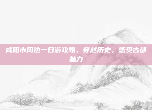 咸阳市周边一日游攻略,穿越历史,感受古都魅力