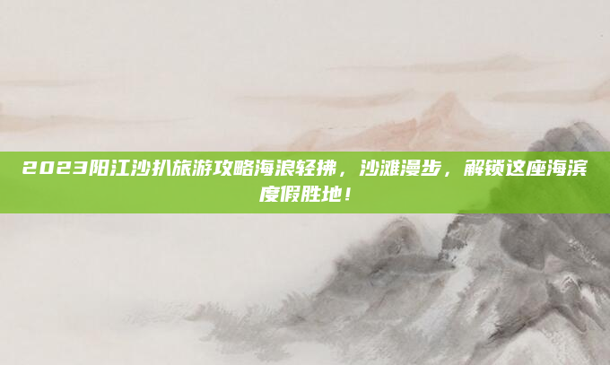 2023阳江沙扒旅游攻略海浪轻拂,沙滩漫步,解锁这座海滨度假胜地!