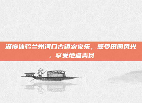 深度体验兰州河口古镇农家乐,感受田园风光,享受地道美食