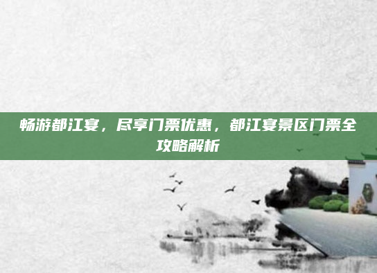 畅游都江宴,尽享门票优惠,都江宴景区门票全攻略解析
