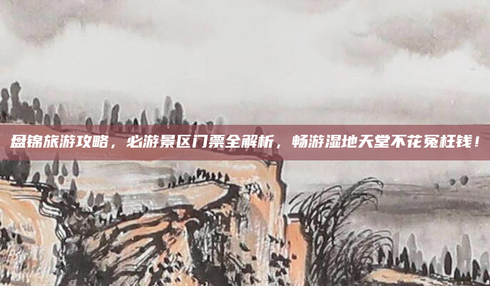 盘锦旅游攻略,必游景区门票全解析,畅游湿地天堂不花冤枉钱!