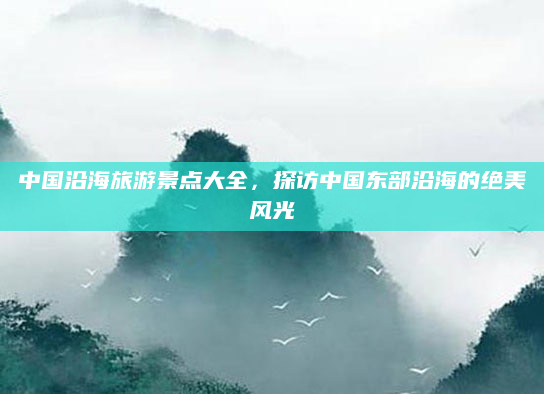 中国沿海旅游景点大全,探访中国东部沿海的绝美风光