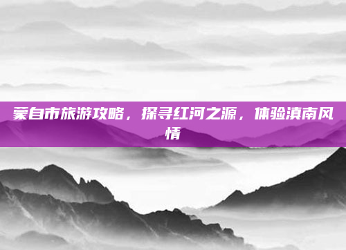 蒙自市旅游攻略，探寻红河之源，体验滇南风情