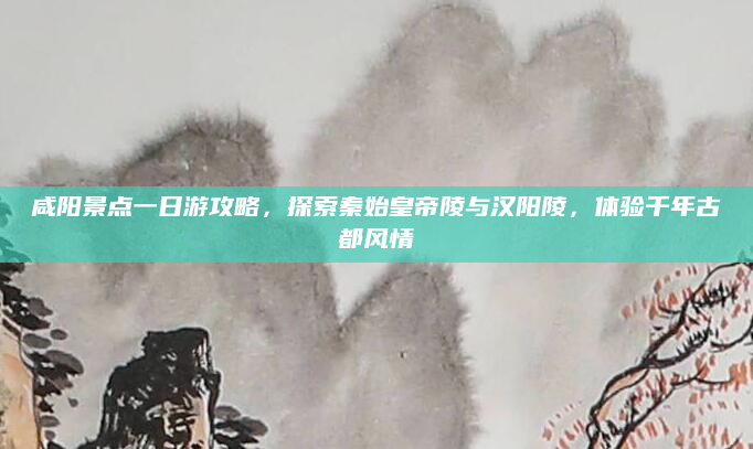 咸阳景点一日游攻略,探索秦始皇帝陵与汉阳陵,体验千年古都风情
