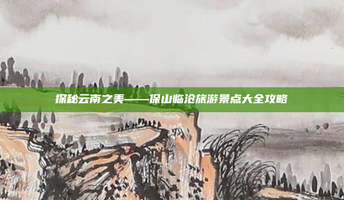 探秘云南之美——保山临沧旅游景点大全攻略