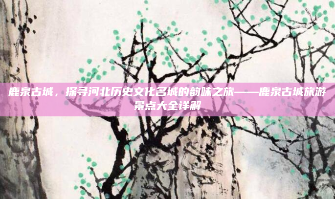 鹿泉古城，探寻河北历史文化名城的韵味之旅——鹿泉古城旅游景点大全详解