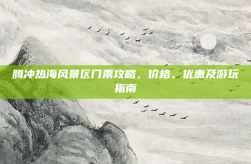 腾冲热海风景区门票攻略,价格、优惠及游玩指南
