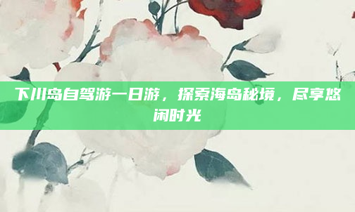 下川岛自驾游一日游,探索海岛秘境,尽享悠闲时光