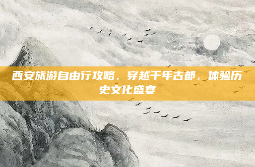 西安旅游自由行攻略,穿越千年古都,体验历史文化盛宴