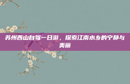 苏州西山自驾一日游,探索江南水乡的宁静与美丽