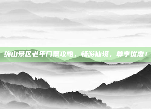 绵山景区老年门票攻略，畅游仙境，尊享优惠！