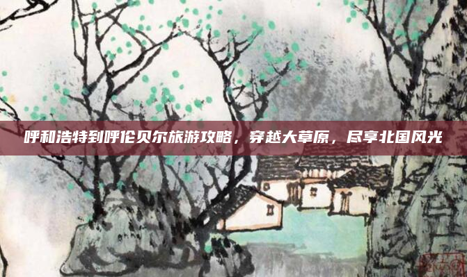 呼和浩特到呼伦贝尔旅游攻略,穿越大草原,尽享北国风光