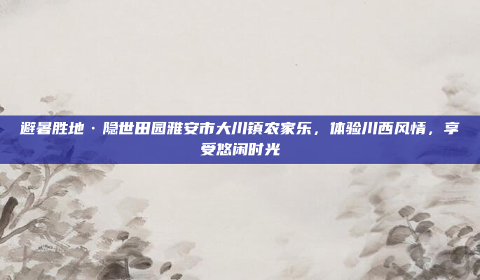 避暑胜地·隐世田园雅安市大川镇农家乐,体验川西风情,享受悠闲时光
