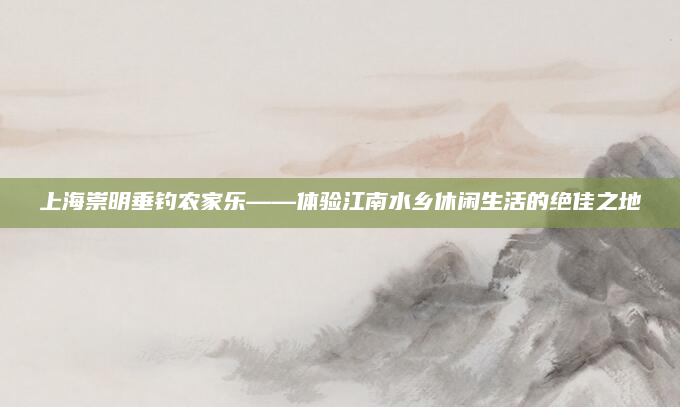 上海崇明垂钓农家乐——体验江南水乡休闲生活的绝佳之地